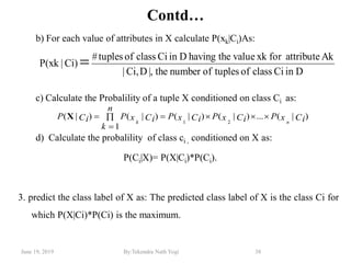 June 19, 2019 By:Tekendra Nath Yogi 38
Contd…
b) For each value of attributes in X calculate P(xk|Ci)As:
c) Calculate the Probalility of a tuple X conditioned on class Ci as:
d) Calculate the probalility of class ci , conditioned on X as:
P(Ci|X)= P(X|Ci)*P(Ci).
3. predict the class label of X as: The predicted class label of X is the class Ci for
which P(X|Ci)*P(Ci) is the maximum.
)|(...)|()|(
1
)|()|(
21
CixPCixPCixP
n
k
CixPCiP
nk


X
DinCiclassoftuplesofnumberthe|,DCi,|
AkattributeforxkvaluethehavingDinCiclassoftuples#
Ci)|P(xk 
 