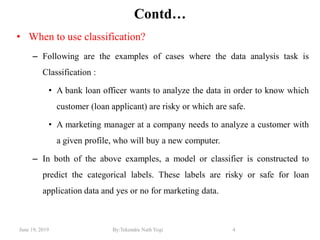 June 19, 2019 By:Tekendra Nath Yogi 4
Contd…
• When to use classification?
– Following are the examples of cases where the data analysis task is
Classification :
• A bank loan officer wants to analyze the data in order to know which
customer (loan applicant) are risky or which are safe.
• A marketing manager at a company needs to analyze a customer with
a given profile, who will buy a new computer.
– In both of the above examples, a model or classifier is constructed to
predict the categorical labels. These labels are risky or safe for loan
application data and yes or no for marketing data.
 