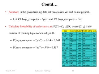 June 19, 2019 By:Tekendra Nath Yogi 40
Contd…
• Solution: In the given training data set two classes yes and no are present.
– Let, C1:buys_computer = ‗yes‘ and C2:buys_computer = ‗no‘
• Calculate Probability of each class ci as: P(Ci)=|Ci, D|/|D|, where |Ci, D| is the
number of training tuples of class Ci in D.
– P(buys_computer = ―yes‖) = 9/14 = 0.643
– P(buys_computer = ―no‖) = 5/14= 0.357
age income studentcredit_ratingbuys_compute
<=30 high no fair no
<=30 high no excellent no
31…40 high no fair yes
>40 medium no fair yes
>40 low yes fair yes
>40 low yes excellent no
31…40 low yes excellent yes
<=30 medium no fair no
<=30 low yes fair yes
>40 medium yes fair yes
<=30 medium yes excellent yes
31…40 medium no excellent yes
31…40 high yes fair yes
>40 medium no excellent no
 