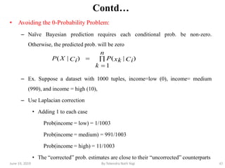 43
Contd…
• Avoiding the 0-Probability Problem:
– Naïve Bayesian prediction requires each conditional prob. be non-zero.
Otherwise, the predicted prob. will be zero
– Ex. Suppose a dataset with 1000 tuples, income=low (0), income= medium
(990), and income = high (10),
– Use Laplacian correction
• Adding 1 to each case
Prob(income = low) = 1/1003
Prob(income = medium) = 991/1003
Prob(income = high) = 11/1003
• The ―corrected‖ prob. estimates are close to their ―uncorrected‖ counterparts



n
k
CixkPCiXP
1
)|()|(
June 19, 2019 By:Tekendra Nath Yogi
 