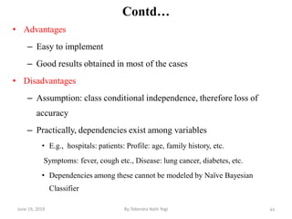 44
Contd…
• Advantages
– Easy to implement
– Good results obtained in most of the cases
• Disadvantages
– Assumption: class conditional independence, therefore loss of
accuracy
– Practically, dependencies exist among variables
• E.g., hospitals: patients: Profile: age, family history, etc.
Symptoms: fever, cough etc., Disease: lung cancer, diabetes, etc.
• Dependencies among these cannot be modeled by Naïve Bayesian
Classifier
June 19, 2019 By:Tekendra Nath Yogi
 
