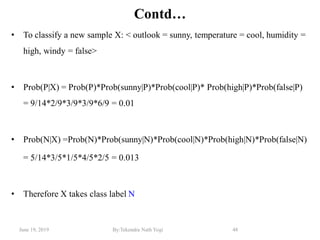 June 19, 2019 By:Tekendra Nath Yogi 48
Contd…
• To classify a new sample X: < outlook = sunny, temperature = cool, humidity =
high, windy = false>
• Prob(P|X) = Prob(P)*Prob(sunny|P)*Prob(cool|P)* Prob(high|P)*Prob(false|P)
= 9/14*2/9*3/9*3/9*6/9 = 0.01
• Prob(N|X) =Prob(N)*Prob(sunny|N)*Prob(cool|N)*Prob(high|N)*Prob(false|N)
= 5/14*3/5*1/5*4/5*2/5 = 0.013
• Therefore X takes class label N
 