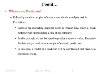 June 19, 2019 By:Tekendra Nath Yogi 5
Contd…
• When to use Prediction?
– Following are the examples of cases where the data analysis task is
Prediction :
• Suppose the marketing manager needs to predict how much a given
customer will spend during a sale at his company.
• In this example we are bothered to predict a numeric value. Therefore
the data analysis task is an example of numeric prediction.
• In this case, a model or a predictor will be constructed that predicts a
continuous value.
 