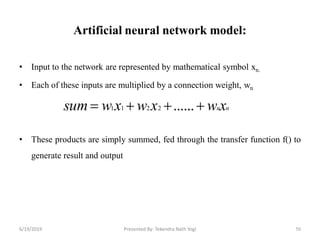 Artificial neural network model:
• Input to the network are represented by mathematical symbol xn.
• Each of these inputs are multiplied by a connection weight, wn
• These products are simply summed, fed through the transfer function f() to
generate result and output
50
nnxwxwxwsum  ......2211
6/19/2019 Presented By: Tekendra Nath Yogi
 
