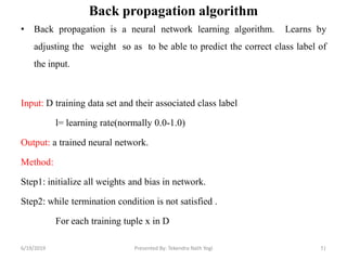 Back propagation algorithm
• Back propagation is a neural network learning algorithm. Learns by
adjusting the weight so as to be able to predict the correct class label of
the input.
Input: D training data set and their associated class label
l= learning rate(normally 0.0-1.0)
Output: a trained neural network.
Method:
Step1: initialize all weights and bias in network.
Step2: while termination condition is not satisfied .
For each training tuple x in D
516/19/2019 Presented By: Tekendra Nath Yogi
 