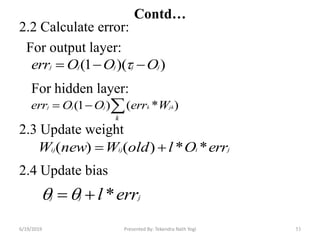 2.2 Calculate error:
For output layer:
For hidden layer:
2.3 Update weight
2.4 Update bias
53
))(1( jjjjj OOOerr  
)*()1( 
k
jkkjjj WerrOOerr
jiijij errOloldWnewW **)()( 
jjj errl *
Contd…
6/19/2019 Presented By: Tekendra Nath Yogi
 