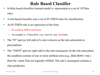 Rule Based Classifier
• In Rule based classifiers learned model is represented as a set of If-Then
rules.
• A rule-based classifier uses a set of IF-THEN rules for classification.
• An IF-THEN rule is an expression of the form
– IF condition THEN conclusion.
– An example is : IF(Give Birth = no)  (Can Fly = yes) THEN Birds
• The ―IF‖ part (or left side) of a rule is known as the rule antecedent or
precondition.
• The ―THEN‖ part (or right side) is the rule consequent. In the rule antecedent,
the condition consists of one or more attribute tests (e.g., (Give Birth = no) 
(Can Fly = yes)) That are logically ANDed. The rule‘s consequent contains a
class prediction.
May 20, 2018 64By: Tekendra Nath Yogi
 