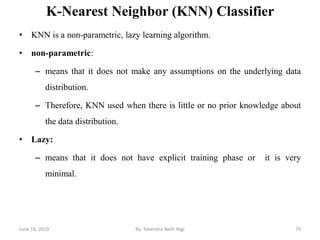 K-Nearest Neighbor (KNN) Classifier
• KNN is a non-parametric, lazy learning algorithm.
• non-parametric:
– means that it does not make any assumptions on the underlying data
distribution.
– Therefore, KNN used when there is little or no prior knowledge about
the data distribution.
• Lazy:
– means that it does not have explicit training phase or it is very
minimal.
June 19, 2019 70By: Tekendra Nath Yogi
 