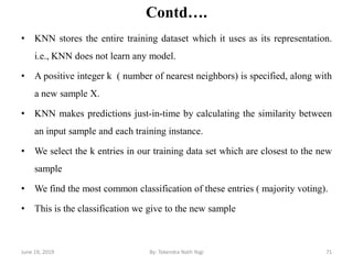 Contd….
• KNN stores the entire training dataset which it uses as its representation.
i.e., KNN does not learn any model.
• A positive integer k ( number of nearest neighbors) is specified, along with
a new sample X.
• KNN makes predictions just-in-time by calculating the similarity between
an input sample and each training instance.
• We select the k entries in our training data set which are closest to the new
sample
• We find the most common classification of these entries ( majority voting).
• This is the classification we give to the new sample
June 19, 2019 71By: Tekendra Nath Yogi
 