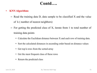 Contd….
• KNN Algorithm:
– Read the training data D, data sample to be classified X and the value
of k ( number of nearest neighbors)
– For getting the predicted class of X, iterate from 1 to total number of
training data points
• Calculate the Euclidean distance between X and each row of training data.
• Sort the calculated distances in ascending order based on distance values
• Get top k rows from the sorted array
• Get the most frequent class of these rows
• Return the predicted class
June 19, 2019 73By: Tekendra Nath Yogi
 