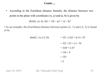 Contd….
• According to the Euclidean distance formula, the distance between two
points in the plane with coordinates (x, y) and (a, b) is given by
June 19, 2019 74By: Tekendra Nath Yogi
dist((x, y), (a, b)) = √(x - a)² + (y - b)²
dist((2, -1), (-2, 2)) = √(2 - (-2))² + ((-1) - 2)²
= √(2 + 2)² + (-1 - 2)²
= √(4)² + (-3)²
= √16 + 9
= √25
= 5.
• As an example, the (Euclidean) distance between points (2, -1) and (-2, 2) is found
to be
 