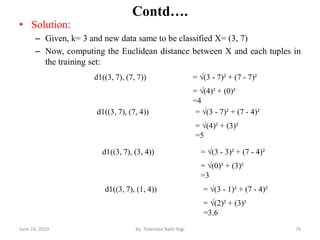 Contd….
• Solution:
– Given, k= 3 and new data same to be classified X= (3, 7)
– Now, computing the Euclidean distance between X and each tuples in
the training set:
June 19, 2019 76By: Tekendra Nath Yogi
d1((3, 7), (7, 7)) = √(3 - 7)² + (7 - 7)²
= √(4)² + (0)²
=4
d1((3, 7), (7, 4)) = √(3 - 7)² + (7 - 4)²
= √(4)² + (3)²
=5
d1((3, 7), (3, 4)) = √(3 - 3)² + (7 - 4)²
= √(0)² + (3)²
=3
d1((3, 7), (1, 4)) = √(3 - 1)² + (7 - 4)²
= √(2)² + (3)²
=3.6
 