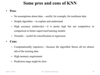 Some pros and cons of KNN
• Pros:
– No assumptions about data — useful, for example, for nonlinear data
– Simple algorithm — to explain and understand
– High accuracy (relatively) — it is pretty high but not competitive in
comparison to better supervised learning models
– Versatile — useful for classification or regression
• Cons:
– Computationally expensive — because the algorithm Stores all (or almost
all) of the training data
– High memory requirement
– Prediction stage might be slow
June 19, 2019 79By: Tekendra Nath Yogi
 