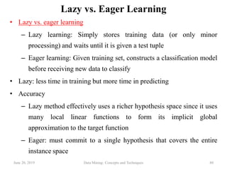 June 20, 2019 Data Mining: Concepts and Techniques 80
Lazy vs. Eager Learning
• Lazy vs. eager learning
– Lazy learning: Simply stores training data (or only minor
processing) and waits until it is given a test tuple
– Eager learning: Given training set, constructs a classification model
before receiving new data to classify
• Lazy: less time in training but more time in predicting
• Accuracy
– Lazy method effectively uses a richer hypothesis space since it uses
many local linear functions to form its implicit global
approximation to the target function
– Eager: must commit to a single hypothesis that covers the entire
instance space
 