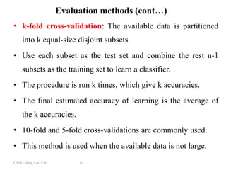 CS583, Bing Liu, UIC 83
Evaluation methods (cont…)
• k-fold cross-validation: The available data is partitioned
into k equal-size disjoint subsets.
• Use each subset as the test set and combine the rest n-1
subsets as the training set to learn a classifier.
• The procedure is run k times, which give k accuracies.
• The final estimated accuracy of learning is the average of
the k accuracies.
• 10-fold and 5-fold cross-validations are commonly used.
• This method is used when the available data is not large.
 