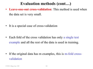 CS583, Bing Liu, UIC 84
Evaluation methods (cont…)
• Leave-one-out cross-validation: This method is used when
the data set is very small.
• It is a special case of cross-validation
• Each fold of the cross validation has only a single test
example and all the rest of the data is used in training.
• If the original data has m examples, this is m-fold cross-
validation
 