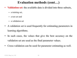 CS583, Bing Liu, UIC 85
Evaluation methods (cont…)
• Validation set: the available data is divided into three subsets,
– a training set,
– a test set and
– a validation set
• A validation set is used frequently for estimating parameters in
learning algorithms.
• In such cases, the values that give the best accuracy on the
validation set are used as the final parameter values.
• Cross-validation can be used for parameter estimating as well.
 