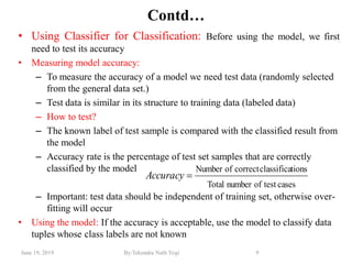 June 19, 2019 By:Tekendra Nath Yogi 9
Contd…
• Using Classifier for Classification: Before using the model, we first
need to test its accuracy
• Measuring model accuracy:
– To measure the accuracy of a model we need test data (randomly selected
from the general data set.)
– Test data is similar in its structure to training data (labeled data)
– How to test?
– The known label of test sample is compared with the classified result from
the model
– Accuracy rate is the percentage of test set samples that are correctly
classified by the model
– Important: test data should be independent of training set, otherwise over-
fitting will occur
• Using the model: If the accuracy is acceptable, use the model to classify data
tuples whose class labels are not known
casestestofnumberTotal
tionsclassificacorrectofNumber
Accuracy
 