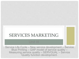 U N I T 3SERVICES MARKETING
Service Life Cycle – New service development – Service
Blue Printing – GAP model of service quality –
Measuring service quality – SERVQUAL – Service
Quality function development.
Unit III
 