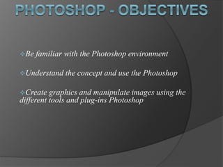 Be familiar with the Photoshop environment
Understand the concept and use the Photoshop
Create graphics and manipulate images using the
different tools and plug-ins Photoshop
 