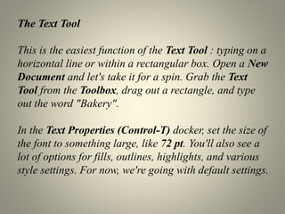 The Text Tool
This is the easiest function of the Text Tool : typing on a
horizontal line or within a rectangular box. Open a New
Document and let's take it for a spin. Grab the Text
Tool from the Toolbox, drag out a rectangle, and type
out the word "Bakery".
In the Text Properties (Control-T) docker, set the size of
the font to something large, like 72 pt. You'll also see a
lot of options for fills, outlines, highlights, and various
style settings. For now, we're going with default settings.
 