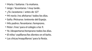 • Maria / bañarse / la mañana.
• Jorge / levantarse / muy tarde.
• ¿Tú /acostarse / antes de 12?
• Mi novio /no afeitarse/ todos los días.
• Sofia /Peinarse /entrente del Espejo.
• Mis padres /levantarse /temprano.
• Peter /irse/ para el colegio a las 9.
• Yo /despertarse/temprano todos los dias.
• El niño/ cepillarse/los dientes en el baño.
• Las chicas/maquillarse/ para la fiesta.
 