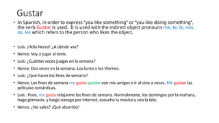Gustar
• In Spanish, in order to express “you like something” or “you like doing something”,
the verb Gustar is used. It is used with the indirect object pronouns me, te, le, nos,
os, les which refers to the person who likes the object.
• Luis: ¡Hola Nerea! ¿A dónde vas?
• Nerea: Voy a jugar al tenis.
• Luis: ¿Cuántas veces juegas en la semana?
• Nerea: Dos veces en la semana. Los lunes y los Viernes.
• Luis: ¿Qué haces los fines de semana?
• Nerea: Los fines de semana me gusta quedar con mis amigos e ir al cine a veces. Me gustan las
películas románticas.
• Luis : Pues, me gusta relajarme los fines de semana. Normalmente, los domingos por la mañana,
hago gimnasia, y luego navego por internet, escucho la música y veo la tele.
• Nerea: ¿No sales? ¡Qué aburrido!
 