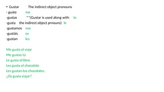 • Gustar The indirect object pronouns
- gusto me
-gustas **(Gustar is used along with te
-gusta the indirect object prnouns) le
-gustamos nos
-gustáis os
-gustan les
Me gusta el viaje
Me gustas tú
Le gusta el libro
Les gusta el chocolate
Les gustan los chocolates.
¿Os gusta viajar?
 