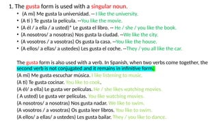 1. The gusta form is used with a singular noun.
• (A mí) Me gusta la universidad. -- I like the university.
• (A ti ) Te gusta la película. --You like the movie.
• (A él / a ella / a usted)* Le gusta el libro. -- He / she / you like the book.
• (A nosotros/ a nosotras) Nos gusta la ciudad. --We like the city.
• (A vosotros / a vosotras) Os gusta la casa. --You like the house.
• (A ellos/ a ellas/ a ustedes) Les gusta el coche. --They / you all like the car.
The gusta form is also used with a verb. In Spanish, when two verbs come together, the
second verb is not conjugated and it remains in infinitive form.
(A mi) Me gusta escuchar música. I like listening to music.
(A ti) Te gusta cocinar. You like to cook.
(A él/ a ella) Le gusta ver películas. He / she likes watching movies.
( A usted) Le gusta ver películas. You like watching movies.
(A nosotros/ a nosotras) Nos gusta nadar. We like to swim.
(A vosotros / a vosotras) Os gusta leer libros. You like to swim.
(A ellos/ a ellas/ a ustedes) Les gusta bailar. They / you like to dance.
 