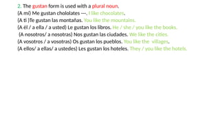 2. The gustan form is used with a plural noun.
(A mí) Me gustan chololates ---. I like chocolates.
(A ti )Te gustan las montañas. You like the mountains.
(A él / a ella / a usted) Le gustan los libros. He / she / you like the books.
(A nosotros/ a nosotras) Nos gustan las ciudades. We like the cities.
(A vosotros / a vosotras) Os gustan los pueblos. You like the villages.
(A ellos/ a ellas/ a ustedes) Les gustan los hoteles. They / you like the hotels.
 