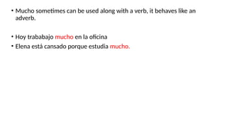 • Mucho sometimes can be used along with a verb, it behaves like an
adverb.
• Hoy trababajo mucho en la oficina
• Elena está cansado porque estudia mucho.
 