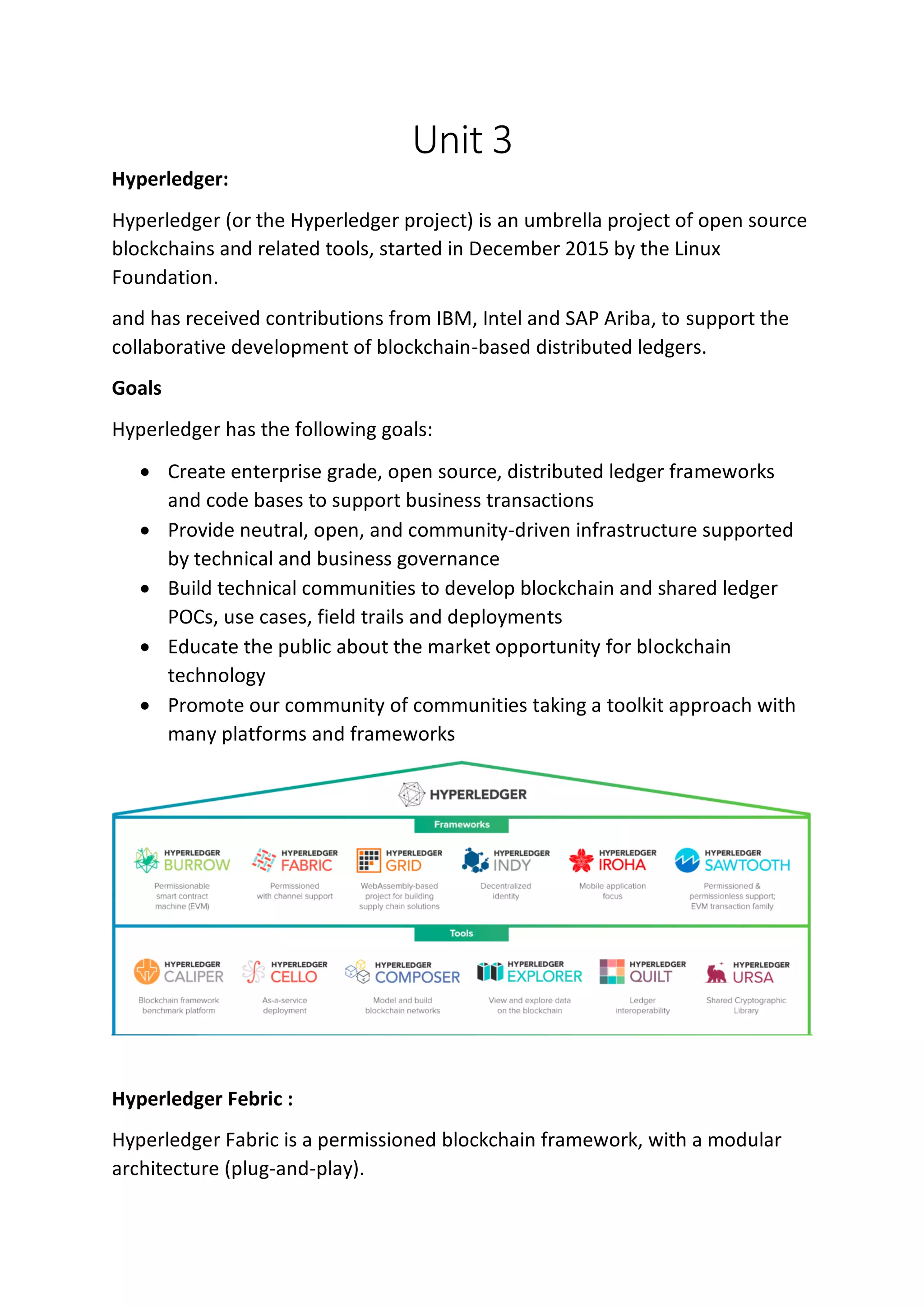 Unit 3
Hyperledger:
Hyperledger (or the Hyperledger project) is an umbrella project of open source
blockchains and related tools, started in December 2015 by the Linux
Foundation.
and has received contributions from IBM, Intel and SAP Ariba, to support the
collaborative development of blockchain-based distributed ledgers.
Goals
Hyperledger has the following goals:
• Create enterprise grade, open source, distributed ledger frameworks
and code bases to support business transactions
• Provide neutral, open, and community-driven infrastructure supported
by technical and business governance
• Build technical communities to develop blockchain and shared ledger
POCs, use cases, field trails and deployments
• Educate the public about the market opportunity for blockchain
technology
• Promote our community of communities taking a toolkit approach with
many platforms and frameworks
Hyperledger Febric :
Hyperledger Fabric is a permissioned blockchain framework, with a modular
architecture (plug-and-play).
 