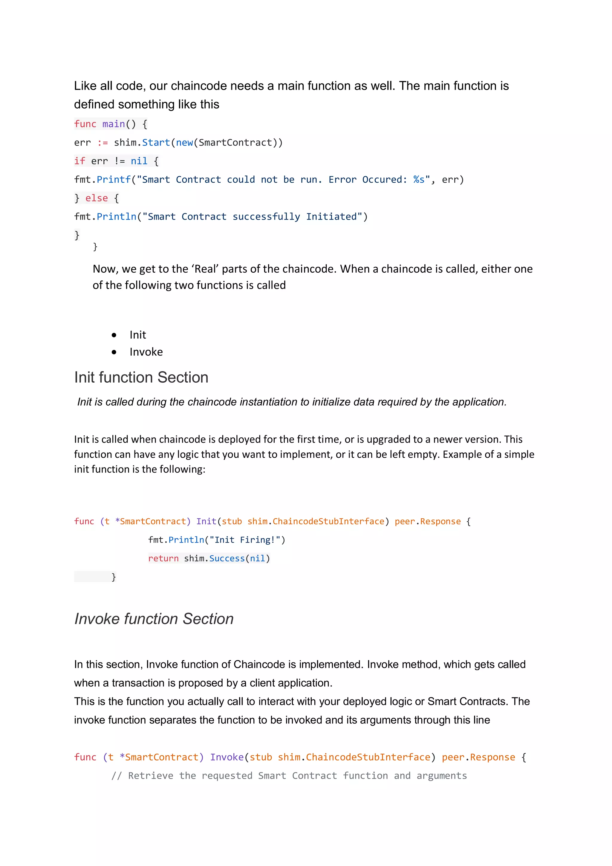 Like all code, our chaincode needs a main function as well. The main function is
defined something like this
func main() {
err := shim.Start(new(SmartContract))
if err != nil {
fmt.Printf("Smart Contract could not be run. Error Occured: %s", err)
} else {
fmt.Println("Smart Contract successfully Initiated")
}
}
Now, we get to the ‘Real’ parts of the chaincode. When a chaincode is called, either one
of the following two functions is called
• Init
• Invoke
Init function Section
Init is called during the chaincode instantiation to initialize data required by the application.
Init is called when chaincode is deployed for the first time, or is upgraded to a newer version. This
function can have any logic that you want to implement, or it can be left empty. Example of a simple
init function is the following:
func (t *SmartContract) Init(stub shim.ChaincodeStubInterface) peer.Response {
fmt.Println("Init Firing!")
return shim.Success(nil)
}
Invoke function Section
In this section, Invoke function of Chaincode is implemented. Invoke method, which gets called
when a transaction is proposed by a client application.
This is the function you actually call to interact with your deployed logic or Smart Contracts. The
invoke function separates the function to be invoked and its arguments through this line
func (t *SmartContract) Invoke(stub shim.ChaincodeStubInterface) peer.Response {
// Retrieve the requested Smart Contract function and arguments
 
