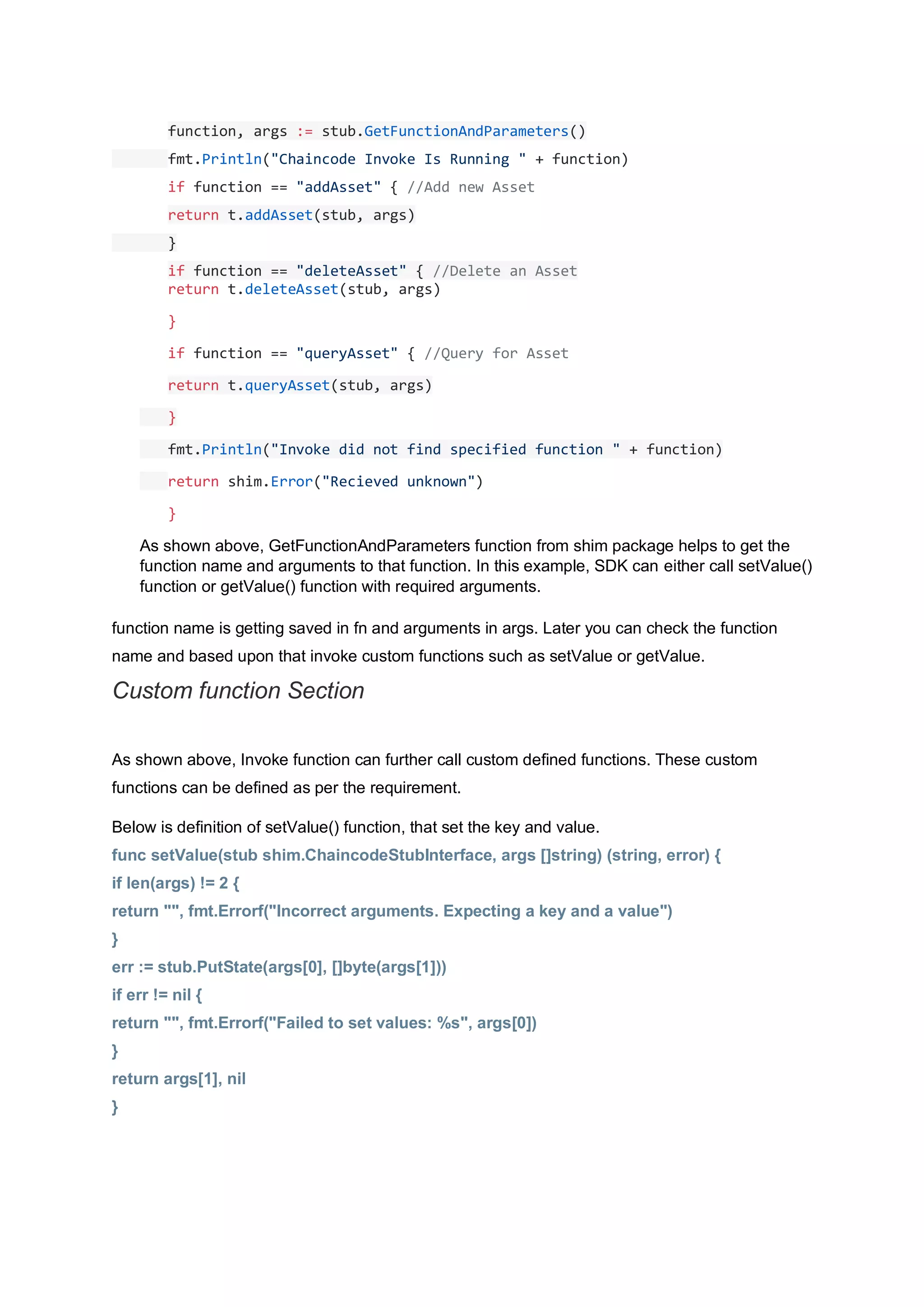 function, args := stub.GetFunctionAndParameters()
fmt.Println("Chaincode Invoke Is Running " + function)
if function == "addAsset" { //Add new Asset
return t.addAsset(stub, args)
}
if function == "deleteAsset" { //Delete an Asset
return t.deleteAsset(stub, args)
}
if function == "queryAsset" { //Query for Asset
return t.queryAsset(stub, args)
}
fmt.Println("Invoke did not find specified function " + function)
return shim.Error("Recieved unknown")
}
As shown above, GetFunctionAndParameters function from shim package helps to get the
function name and arguments to that function. In this example, SDK can either call setValue()
function or getValue() function with required arguments.
function name is getting saved in fn and arguments in args. Later you can check the function
name and based upon that invoke custom functions such as setValue or getValue.
Custom function Section
As shown above, Invoke function can further call custom defined functions. These custom
functions can be defined as per the requirement.
Below is definition of setValue() function, that set the key and value.
func setValue(stub shim.ChaincodeStubInterface, args []string) (string, error) {
if len(args) != 2 {
return "", fmt.Errorf("Incorrect arguments. Expecting a key and a value")
}
err := stub.PutState(args[0], []byte(args[1]))
if err != nil {
return "", fmt.Errorf("Failed to set values: %s", args[0])
}
return args[1], nil
}
 