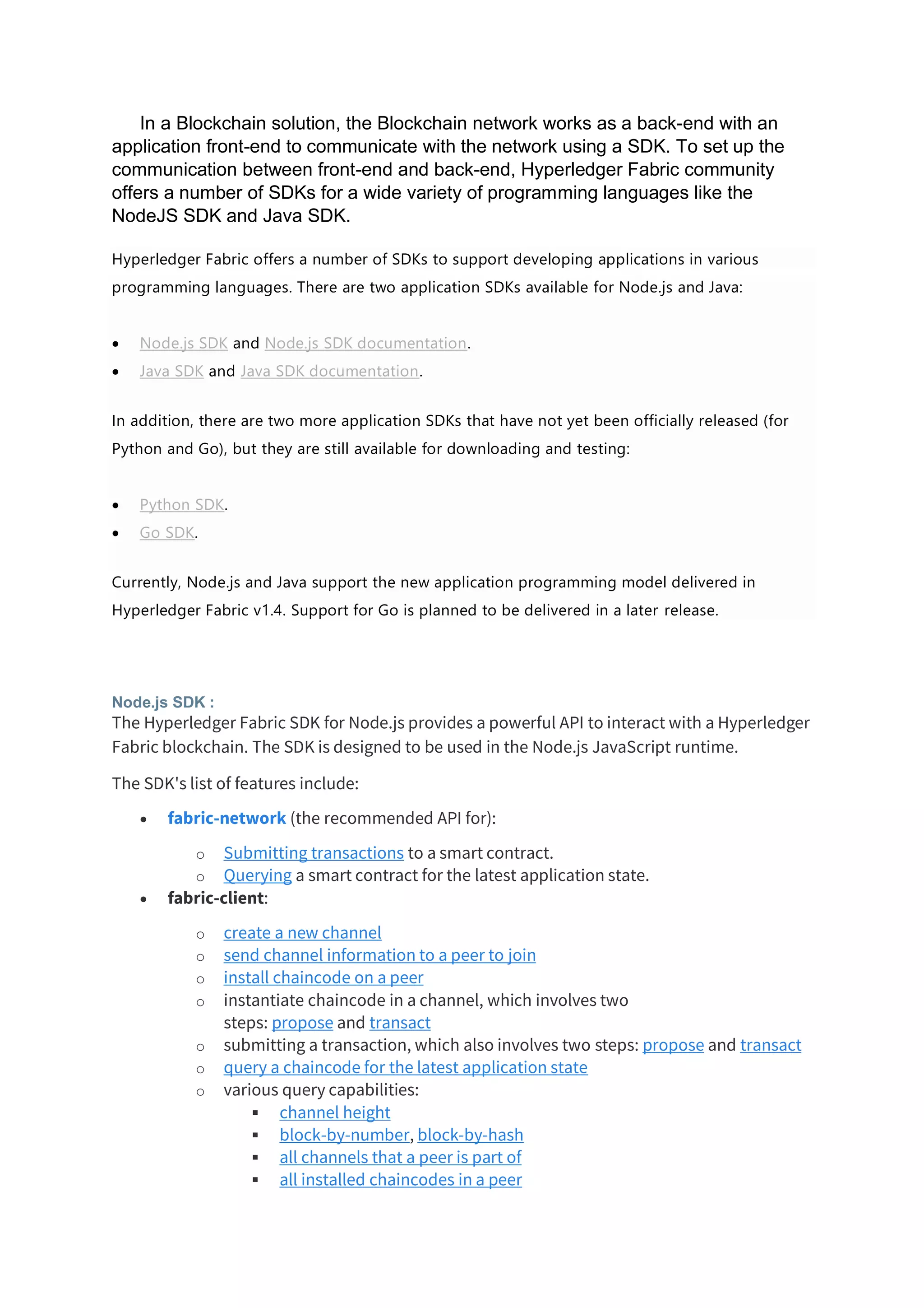 In a Blockchain solution, the Blockchain network works as a back-end with an
application front-end to communicate with the network using a SDK. To set up the
communication between front-end and back-end, Hyperledger Fabric community
offers a number of SDKs for a wide variety of programming languages like the
NodeJS SDK and Java SDK.
Hyperledger Fabric offers a number of SDKs to support developing applications in various
programming languages. There are two application SDKs available for Node.js and Java:
• Node.js SDK and Node.js SDK documentation.
• Java SDK and Java SDK documentation.
In addition, there are two more application SDKs that have not yet been officially released (for
Python and Go), but they are still available for downloading and testing:
• Python SDK.
• Go SDK.
Currently, Node.js and Java support the new application programming model delivered in
Hyperledger Fabric v1.4. Support for Go is planned to be delivered in a later release.
Node.js SDK :
The Hyperledger Fabric SDK for Node.js provides a powerful API to interact with a Hyperledger
Fabric blockchain. The SDK is designed to be used in the Node.js JavaScript runtime.
The SDK's list of features include:
• fabric-network (the recommended API for):
o Submitting transactions to a smart contract.
o Querying a smart contract for the latest application state.
• fabric-client:
o create a new channel
o send channel information to a peer to join
o install chaincode on a peer
o instantiate chaincode in a channel, which involves two
steps: propose and transact
o submitting a transaction, which also involves two steps: propose and transact
o query a chaincode for the latest application state
o various query capabilities:
▪ channel height
▪ block-by-number, block-by-hash
▪ all channels that a peer is part of
▪ all installed chaincodes in a peer
 