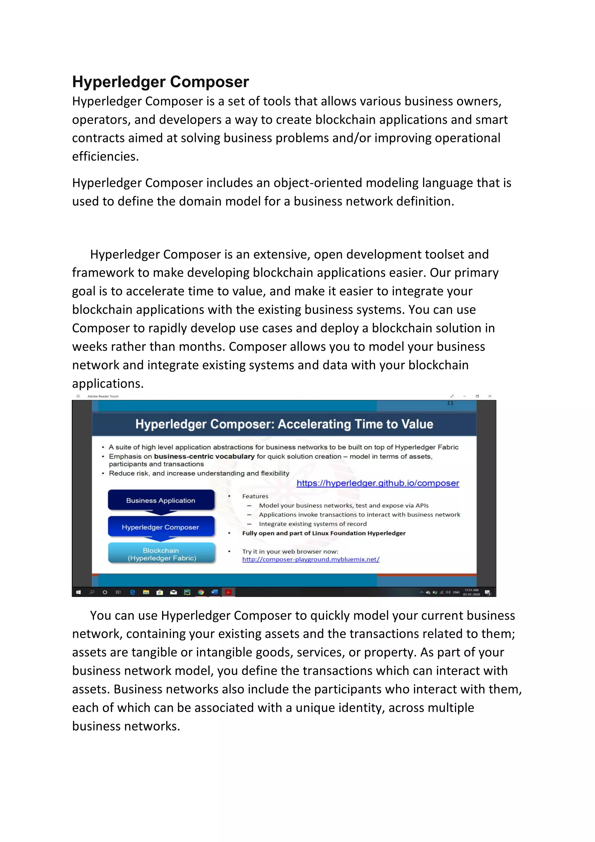 Hyperledger Composer
Hyperledger Composer is a set of tools that allows various business owners,
operators, and developers a way to create blockchain applications and smart
contracts aimed at solving business problems and/or improving operational
efficiencies.
Hyperledger Composer includes an object-oriented modeling language that is
used to define the domain model for a business network definition.
Hyperledger Composer is an extensive, open development toolset and
framework to make developing blockchain applications easier. Our primary
goal is to accelerate time to value, and make it easier to integrate your
blockchain applications with the existing business systems. You can use
Composer to rapidly develop use cases and deploy a blockchain solution in
weeks rather than months. Composer allows you to model your business
network and integrate existing systems and data with your blockchain
applications.
You can use Hyperledger Composer to quickly model your current business
network, containing your existing assets and the transactions related to them;
assets are tangible or intangible goods, services, or property. As part of your
business network model, you define the transactions which can interact with
assets. Business networks also include the participants who interact with them,
each of which can be associated with a unique identity, across multiple
business networks.
 