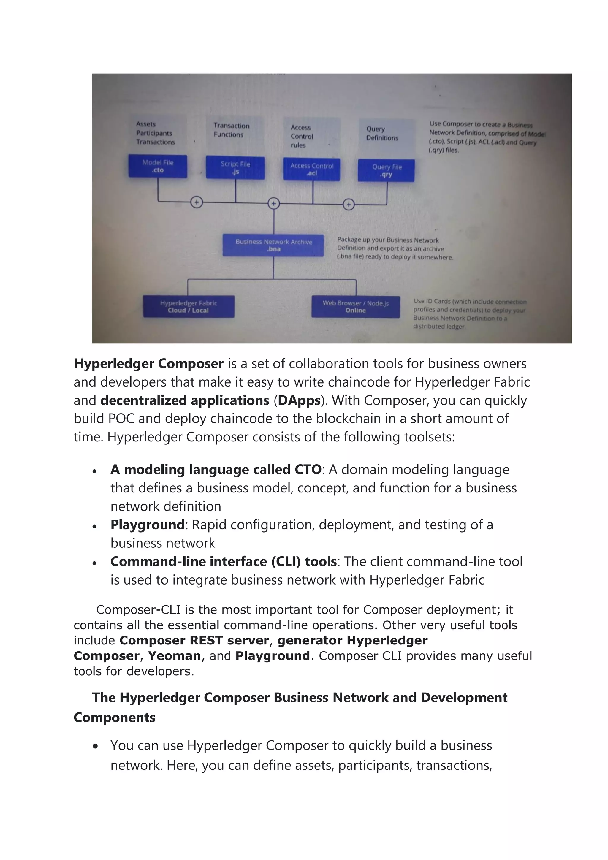 Hyperledger Composer is a set of collaboration tools for business owners
and developers that make it easy to write chaincode for Hyperledger Fabric
and decentralized applications (DApps). With Composer, you can quickly
build POC and deploy chaincode to the blockchain in a short amount of
time. Hyperledger Composer consists of the following toolsets:
• A modeling language called CTO: A domain modeling language
that defines a business model, concept, and function for a business
network definition
• Playground: Rapid configuration, deployment, and testing of a
business network
• Command-line interface (CLI) tools: The client command-line tool
is used to integrate business network with Hyperledger Fabric
Composer-CLI is the most important tool for Composer deployment; it
contains all the essential command-line operations. Other very useful tools
include Composer REST server, generator Hyperledger
Composer, Yeoman, and Playground. Composer CLI provides many useful
tools for developers.
The Hyperledger Composer Business Network and Development
Components
• You can use Hyperledger Composer to quickly build a business
network. Here, you can define assets, participants, transactions,
 