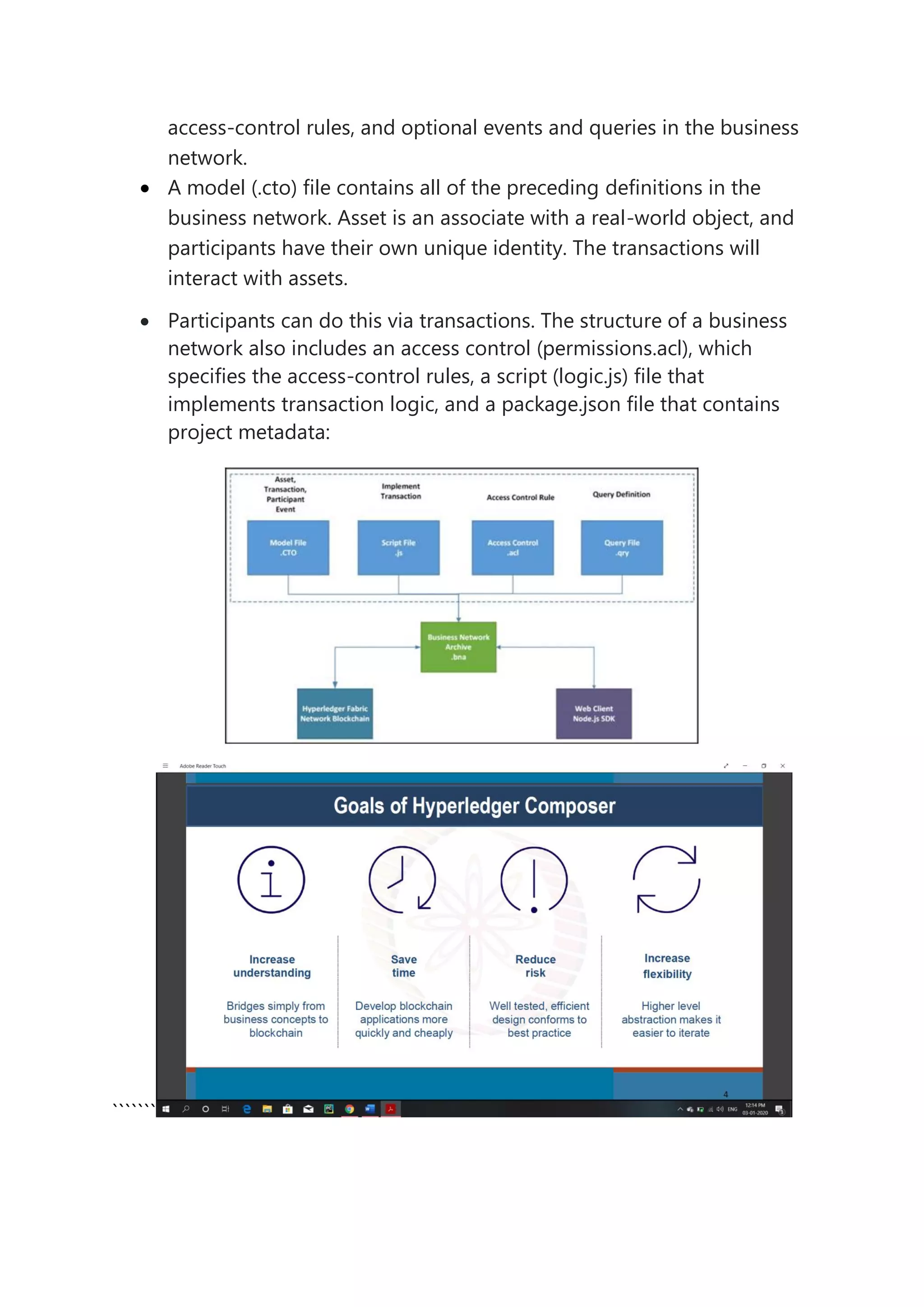 access-control rules, and optional events and queries in the business
network.
• A model (.cto) file contains all of the preceding definitions in the
business network. Asset is an associate with a real-world object, and
participants have their own unique identity. The transactions will
interact with assets.
• Participants can do this via transactions. The structure of a business
network also includes an access control (permissions.acl), which
specifies the access-control rules, a script (logic.js) file that
implements transaction logic, and a package.json file that contains
project metadata:
```````
 