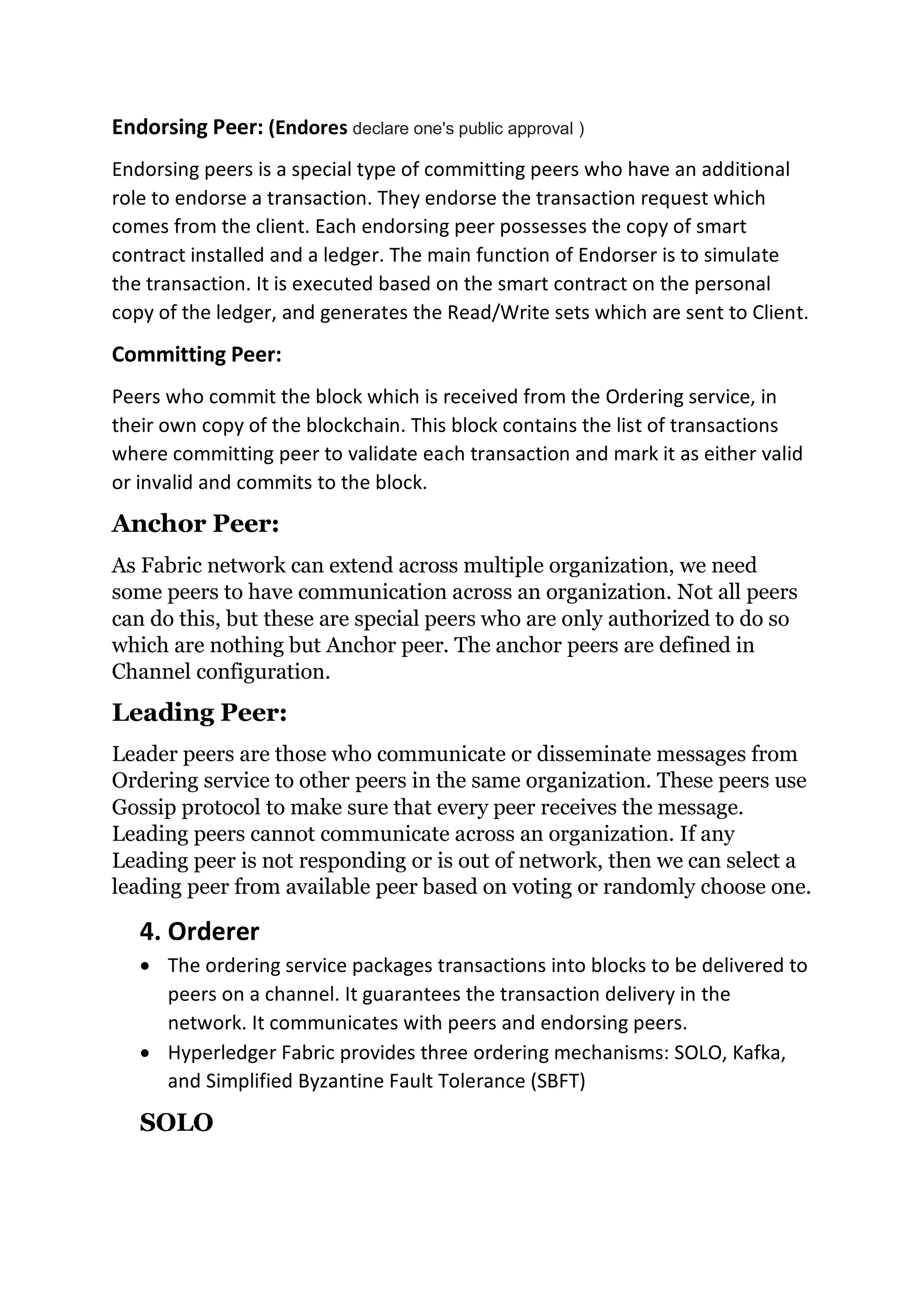 Endorsing Peer: (Endores declare one's public approval )
Endorsing peers is a special type of committing peers who have an additional
role to endorse a transaction. They endorse the transaction request which
comes from the client. Each endorsing peer possesses the copy of smart
contract installed and a ledger. The main function of Endorser is to simulate
the transaction. It is executed based on the smart contract on the personal
copy of the ledger, and generates the Read/Write sets which are sent to Client.
Committing Peer:
Peers who commit the block which is received from the Ordering service, in
their own copy of the blockchain. This block contains the list of transactions
where committing peer to validate each transaction and mark it as either valid
or invalid and commits to the block.
Anchor Peer:
As Fabric network can extend across multiple organization, we need
some peers to have communication across an organization. Not all peers
can do this, but these are special peers who are only authorized to do so
which are nothing but Anchor peer. The anchor peers are defined in
Channel configuration.
Leading Peer:
Leader peers are those who communicate or disseminate messages from
Ordering service to other peers in the same organization. These peers use
Gossip protocol to make sure that every peer receives the message.
Leading peers cannot communicate across an organization. If any
Leading peer is not responding or is out of network, then we can select a
leading peer from available peer based on voting or randomly choose one.
4. Orderer
• The ordering service packages transactions into blocks to be delivered to
peers on a channel. It guarantees the transaction delivery in the
network. It communicates with peers and endorsing peers.
• Hyperledger Fabric provides three ordering mechanisms: SOLO, Kafka,
and Simplified Byzantine Fault Tolerance (SBFT)
SOLO
 