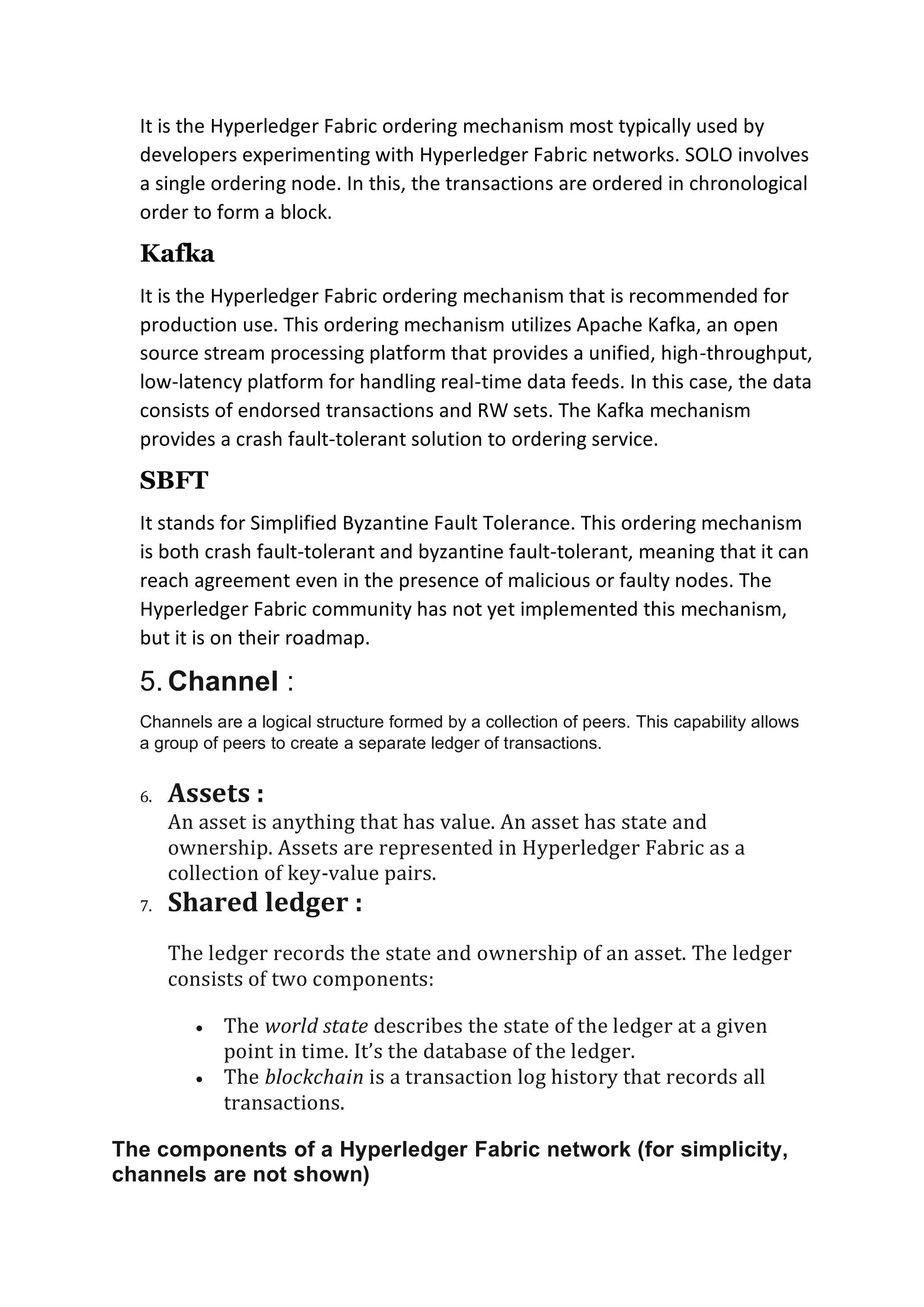 It is the Hyperledger Fabric ordering mechanism most typically used by
developers experimenting with Hyperledger Fabric networks. SOLO involves
a single ordering node. In this, the transactions are ordered in chronological
order to form a block.
Kafka
It is the Hyperledger Fabric ordering mechanism that is recommended for
production use. This ordering mechanism utilizes Apache Kafka, an open
source stream processing platform that provides a unified, high-throughput,
low-latency platform for handling real-time data feeds. In this case, the data
consists of endorsed transactions and RW sets. The Kafka mechanism
provides a crash fault-tolerant solution to ordering service.
SBFT
It stands for Simplified Byzantine Fault Tolerance. This ordering mechanism
is both crash fault-tolerant and byzantine fault-tolerant, meaning that it can
reach agreement even in the presence of malicious or faulty nodes. The
Hyperledger Fabric community has not yet implemented this mechanism,
but it is on their roadmap.
5. Channel :
Channels are a logical structure formed by a collection of peers. This capability allows
a group of peers to create a separate ledger of transactions.
6. Assets :
An asset is anything that has value. An asset has state and
ownership. Assets are represented in Hyperledger Fabric as a
collection of key-value pairs.
7. Shared ledger :
The ledger records the state and ownership of an asset. The ledger
consists of two components:
• The world state describes the state of the ledger at a given
point in time. It’s the database of the ledger.
• The blockchain is a transaction log history that records all
transactions.
The components of a Hyperledger Fabric network (for simplicity,
channels are not shown)
 