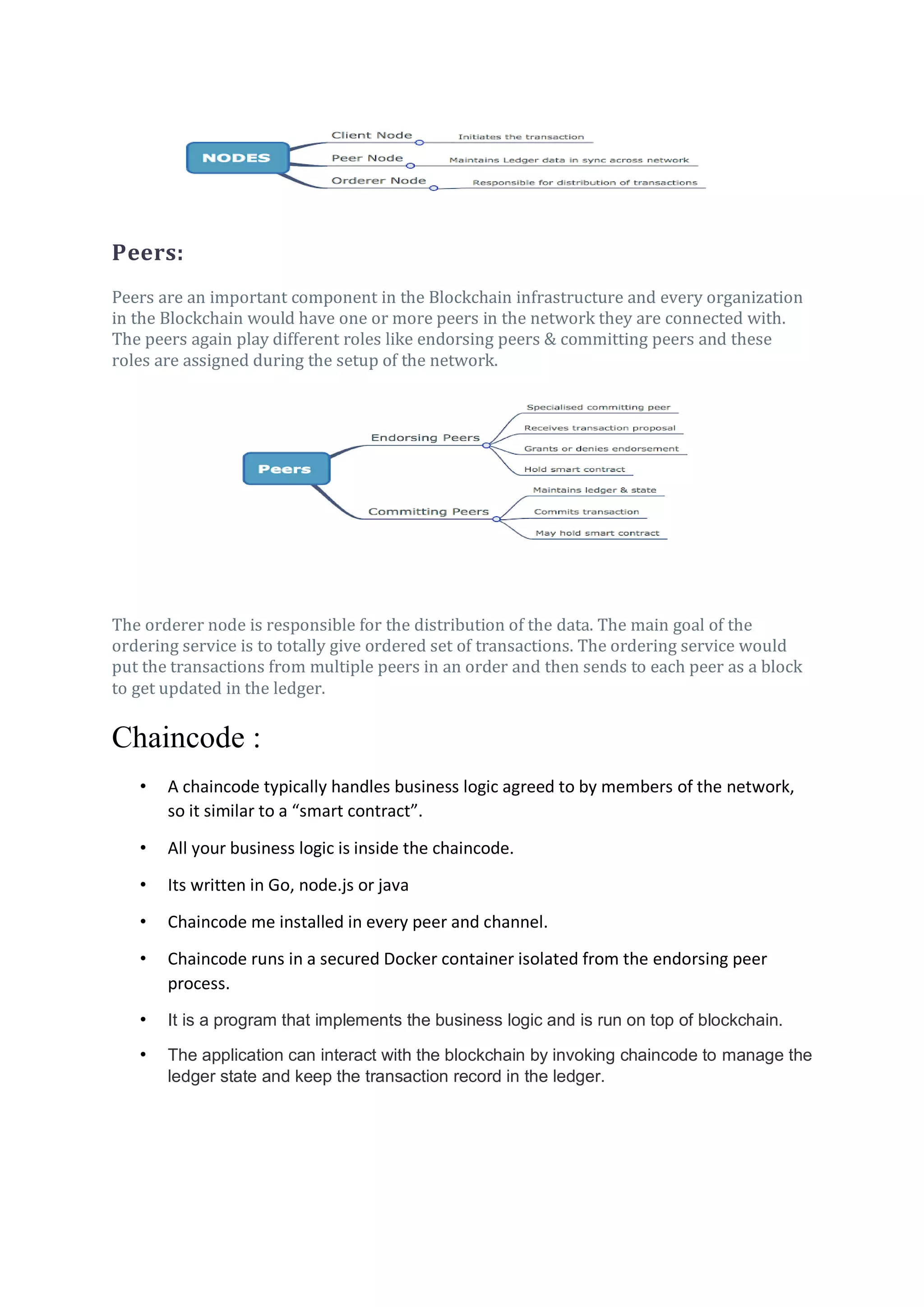 Peers:
Peers are an important component in the Blockchain infrastructure and every organization
in the Blockchain would have one or more peers in the network they are connected with.
The peers again play different roles like endorsing peers & committing peers and these
roles are assigned during the setup of the network.
The orderer node is responsible for the distribution of the data. The main goal of the
ordering service is to totally give ordered set of transactions. The ordering service would
put the transactions from multiple peers in an order and then sends to each peer as a block
to get updated in the ledger.
Chaincode :
• A chaincode typically handles business logic agreed to by members of the network,
so it similar to a “smart contract”.
• All your business logic is inside the chaincode.
• Its written in Go, node.js or java
• Chaincode me installed in every peer and channel.
• Chaincode runs in a secured Docker container isolated from the endorsing peer
process.
• It is a program that implements the business logic and is run on top of blockchain.
• The application can interact with the blockchain by invoking chaincode to manage the
ledger state and keep the transaction record in the ledger.
 