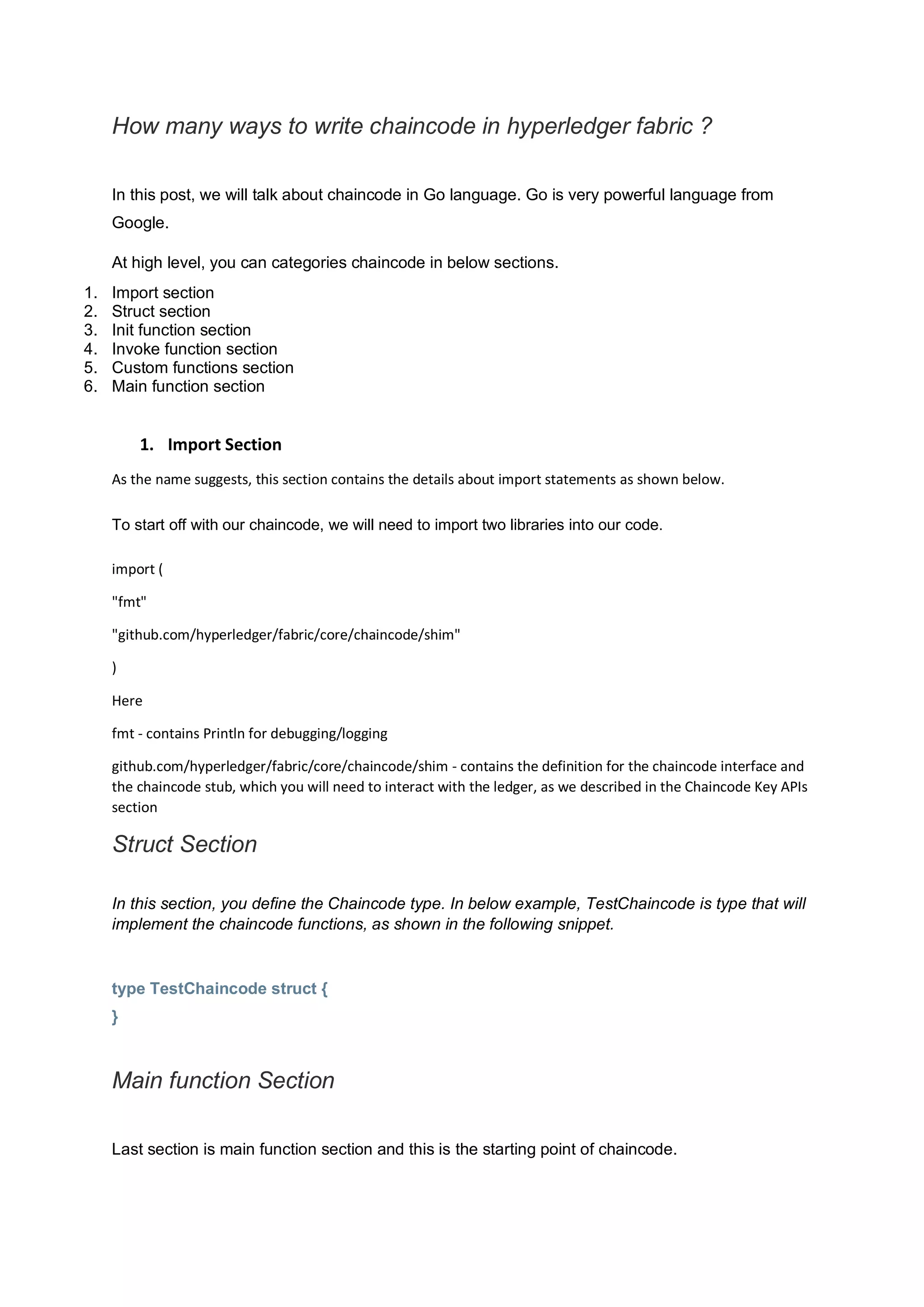 How many ways to write chaincode in hyperledger fabric ?
In this post, we will talk about chaincode in Go language. Go is very powerful language from
Google.
At high level, you can categories chaincode in below sections.
1. Import section
2. Struct section
3. Init function section
4. Invoke function section
5. Custom functions section
6. Main function section
1. Import Section
As the name suggests, this section contains the details about import statements as shown below.
To start off with our chaincode, we will need to import two libraries into our code.
import (
"fmt"
"github.com/hyperledger/fabric/core/chaincode/shim"
)
Here
fmt - contains Println for debugging/logging
github.com/hyperledger/fabric/core/chaincode/shim - contains the definition for the chaincode interface and
the chaincode stub, which you will need to interact with the ledger, as we described in the Chaincode Key APIs
section
Struct Section
In this section, you define the Chaincode type. In below example, TestChaincode is type that will
implement the chaincode functions, as shown in the following snippet.
type TestChaincode struct {
}
Main function Section
Last section is main function section and this is the starting point of chaincode.
 