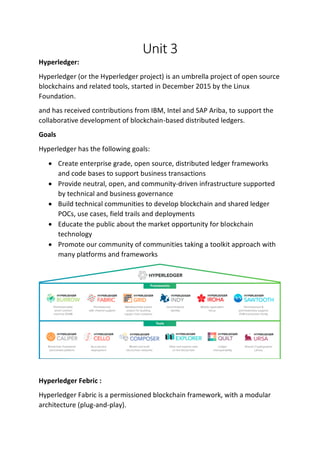 Unit 3
Hyperledger:
Hyperledger (or the Hyperledger project) is an umbrella project of open source
blockchains and related tools, started in December 2015 by the Linux
Foundation.
and has received contributions from IBM, Intel and SAP Ariba, to support the
collaborative development of blockchain-based distributed ledgers.
Goals
Hyperledger has the following goals:
• Create enterprise grade, open source, distributed ledger frameworks
and code bases to support business transactions
• Provide neutral, open, and community-driven infrastructure supported
by technical and business governance
• Build technical communities to develop blockchain and shared ledger
POCs, use cases, field trails and deployments
• Educate the public about the market opportunity for blockchain
technology
• Promote our community of communities taking a toolkit approach with
many platforms and frameworks
Hyperledger Febric :
Hyperledger Fabric is a permissioned blockchain framework, with a modular
architecture (plug-and-play).
 
