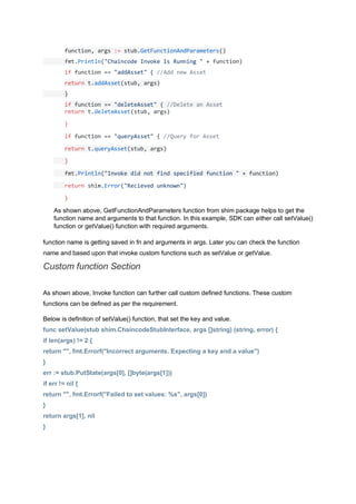 function, args := stub.GetFunctionAndParameters()
fmt.Println("Chaincode Invoke Is Running " + function)
if function == "addAsset" { //Add new Asset
return t.addAsset(stub, args)
}
if function == "deleteAsset" { //Delete an Asset
return t.deleteAsset(stub, args)
}
if function == "queryAsset" { //Query for Asset
return t.queryAsset(stub, args)
}
fmt.Println("Invoke did not find specified function " + function)
return shim.Error("Recieved unknown")
}
As shown above, GetFunctionAndParameters function from shim package helps to get the
function name and arguments to that function. In this example, SDK can either call setValue()
function or getValue() function with required arguments.
function name is getting saved in fn and arguments in args. Later you can check the function
name and based upon that invoke custom functions such as setValue or getValue.
Custom function Section
As shown above, Invoke function can further call custom defined functions. These custom
functions can be defined as per the requirement.
Below is definition of setValue() function, that set the key and value.
func setValue(stub shim.ChaincodeStubInterface, args []string) (string, error) {
if len(args) != 2 {
return "", fmt.Errorf("Incorrect arguments. Expecting a key and a value")
}
err := stub.PutState(args[0], []byte(args[1]))
if err != nil {
return "", fmt.Errorf("Failed to set values: %s", args[0])
}
return args[1], nil
}
 