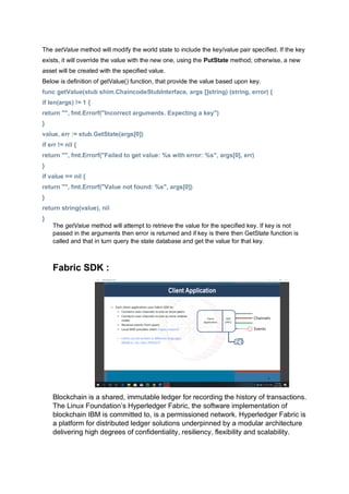 The setValue method will modify the world state to include the key/value pair specified. If the key
exists, it will override the value with the new one, using the PutState method; otherwise, a new
asset will be created with the specified value.
Below is definition of getValue() function, that provide the value based upon key.
func getValue(stub shim.ChaincodeStubInterface, args []string) (string, error) {
if len(args) != 1 {
return "", fmt.Errorf("Incorrect arguments. Expecting a key")
}
value, err := stub.GetState(args[0])
if err != nil {
return "", fmt.Errorf("Failed to get value: %s with error: %s", args[0], err)
}
if value == nil {
return "", fmt.Errorf("Value not found: %s", args[0])
}
return string(value), nil
}
The getValue method will attempt to retrieve the value for the specified key. If key is not
passed in the arguments then error is returned and if key is there then GetState function is
called and that in turn query the state database and get the value for that key.
Fabric SDK :
Blockchain is a shared, immutable ledger for recording the history of transactions.
The Linux Foundation’s Hyperledger Fabric, the software implementation of
blockchain IBM is committed to, is a permissioned network. Hyperledger Fabric is
a platform for distributed ledger solutions underpinned by a modular architecture
delivering high degrees of confidentiality, resiliency, flexibility and scalability.
 