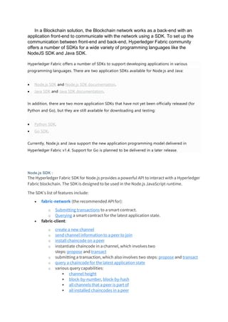 In a Blockchain solution, the Blockchain network works as a back-end with an
application front-end to communicate with the network using a SDK. To set up the
communication between front-end and back-end, Hyperledger Fabric community
offers a number of SDKs for a wide variety of programming languages like the
NodeJS SDK and Java SDK.
Hyperledger Fabric offers a number of SDKs to support developing applications in various
programming languages. There are two application SDKs available for Node.js and Java:
• Node.js SDK and Node.js SDK documentation.
• Java SDK and Java SDK documentation.
In addition, there are two more application SDKs that have not yet been officially released (for
Python and Go), but they are still available for downloading and testing:
• Python SDK.
• Go SDK.
Currently, Node.js and Java support the new application programming model delivered in
Hyperledger Fabric v1.4. Support for Go is planned to be delivered in a later release.
Node.js SDK :
The Hyperledger Fabric SDK for Node.js provides a powerful API to interact with a Hyperledger
Fabric blockchain. The SDK is designed to be used in the Node.js JavaScript runtime.
The SDK's list of features include:
• fabric-network (the recommended API for):
o Submitting transactions to a smart contract.
o Querying a smart contract for the latest application state.
• fabric-client:
o create a new channel
o send channel information to a peer to join
o install chaincode on a peer
o instantiate chaincode in a channel, which involves two
steps: propose and transact
o submitting a transaction, which also involves two steps: propose and transact
o query a chaincode for the latest application state
o various query capabilities:
▪ channel height
▪ block-by-number, block-by-hash
▪ all channels that a peer is part of
▪ all installed chaincodes in a peer
 