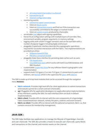 ▪ all instantiated chaincodes in a channel
▪ transaction-by-id
▪ channel configuration data
o monitoring events:
▪ connect to a peer's event stream
▪ listen on block events
▪ listen on transactions events and find out if the transaction was
successfully committed to the ledger or marked invalid
▪ listen on custom events produced by chaincodes
o serializable User object with signing capabilities
o hierarchical configuration settings with multiple layers of overrides: files,
environment variable, program arguments, in-memory settings
o logging utility with a built-in logger (winston) and can be overriden with a
number of popular loggers including log4js and bunyan
o pluggable CryptoSuite interface describe the cryptographic operations
required for successful interactions with the Fabric. Two implementations are
provided out of box:
▪ Software-based ECDSA
▪ PKCS#11-compliant ECDSA
o pluggable State Store interface for persisting state caches such as users
▪ File-based store
▪ CouchDB-base store which works with both CouchDB database and
IBM Cloudant
o customizable Crypto Key Store for any software-based cryptographic suite
implementation
o supports both TLS (grpcs://) or non-TLS (grpc://) connections to peers and
orderers, see Remote which is the superclass for peers and orderers
The SDK is made up of 4 top-level modules that can be accessed through the navigation
menu Modules:
• fabric-network: Provides high level APIs for client applications to submit transactions
and evaluate queries for a smart contract (chaincode).
• api: Pluggable APIs for application developers to supply alternative implementations
of key interfaces used by the SDK. For each interface there are built-in default
implementations.
• fabric-client: Provides APIs to interact with the core components of a Hypreledger
Fabric-based blockchain network, namely the peers, orderers and event streams.
• fabric-ca-client: Provides APIs to interact with the optional component, fabric-ca, that
contains services for membership management.
JAVA SDK :
The SDK helps facilitate Java applications to manage the lifecycle of Hyperledger channels
and user chaincode. The SDK also provides a means to execute user chaincode, query blocks
and transactions on the channel, and monitor events on the channel.
 