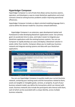 Hyperledger Composer
Hyperledger Composer is a set of tools that allows various business owners,
operators, and developers a way to create blockchain applications and smart
contracts aimed at solving business problems and/or improving operational
efficiencies.
Hyperledger Composer includes an object-oriented modeling language that is
used to define the domain model for a business network definition.
Hyperledger Composer is an extensive, open development toolset and
framework to make developing blockchain applications easier. Our primary
goal is to accelerate time to value, and make it easier to integrate your
blockchain applications with the existing business systems. You can use
Composer to rapidly develop use cases and deploy a blockchain solution in
weeks rather than months. Composer allows you to model your business
network and integrate existing systems and data with your blockchain
applications.
You can use Hyperledger Composer to quickly model your current business
network, containing your existing assets and the transactions related to them;
assets are tangible or intangible goods, services, or property. As part of your
business network model, you define the transactions which can interact with
assets. Business networks also include the participants who interact with them,
each of which can be associated with a unique identity, across multiple
business networks.
 
