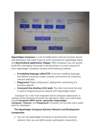 Hyperledger Composer is a set of collaboration tools for business owners
and developers that make it easy to write chaincode for Hyperledger Fabric
and decentralized applications (DApps). With Composer, you can quickly
build POC and deploy chaincode to the blockchain in a short amount of
time. Hyperledger Composer consists of the following toolsets:
• A modeling language called CTO: A domain modeling language
that defines a business model, concept, and function for a business
network definition
• Playground: Rapid configuration, deployment, and testing of a
business network
• Command-line interface (CLI) tools: The client command-line tool
is used to integrate business network with Hyperledger Fabric
Composer-CLI is the most important tool for Composer deployment; it
contains all the essential command-line operations. Other very useful tools
include Composer REST server, generator Hyperledger
Composer, Yeoman, and Playground. Composer CLI provides many useful
tools for developers.
The Hyperledger Composer Business Network and Development
Components
• You can use Hyperledger Composer to quickly build a business
network. Here, you can define assets, participants, transactions,
 