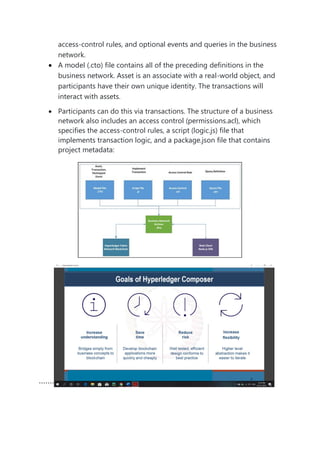 access-control rules, and optional events and queries in the business
network.
• A model (.cto) file contains all of the preceding definitions in the
business network. Asset is an associate with a real-world object, and
participants have their own unique identity. The transactions will
interact with assets.
• Participants can do this via transactions. The structure of a business
network also includes an access control (permissions.acl), which
specifies the access-control rules, a script (logic.js) file that
implements transaction logic, and a package.json file that contains
project metadata:
```````
 